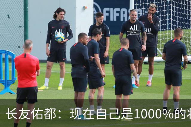 长友佑都：现在自己是1000%的状态 如果进入决赛希望和法国交手